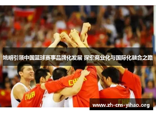 姚明引领中国篮球赛事品牌化发展 探索商业化与国际化融合之路 姚明引领中国篮球赛事品牌化发展 探索商业化与国际化融合之路