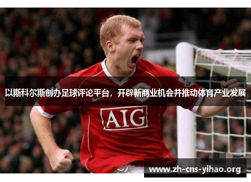 以斯科尔斯创办足球评论平台,开辟新商业机会并推动体育产业发展 以斯科尔斯创办足球评论平台,开辟新商业机会并推动体育产业发展