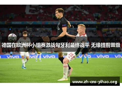 德国在欧洲杯小组赛激战匈牙利最终战平 无缘提前晋级 德国在欧洲杯小组赛激战匈牙利最终战平 无缘提前晋级