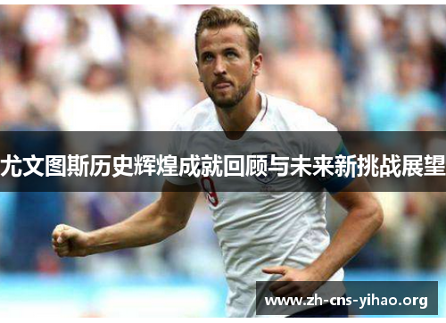 尤文图斯历史辉煌成就回顾与未来新挑战展望 尤文图斯历史辉煌成就回顾与未来新挑战展望
