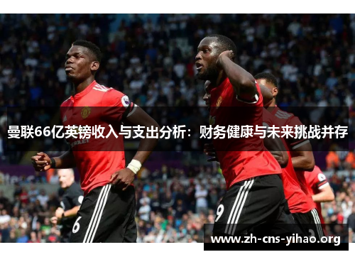 曼联66亿英镑收入与支出分析:财务健康与未来挑战并存 曼联66亿英镑收入与支出分析:财务健康与未来挑战并存
