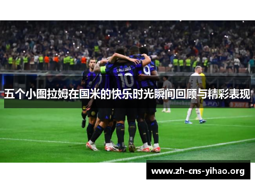 五个小图拉姆在国米的快乐时光瞬间回顾与精彩表现 五个小图拉姆在国米的快乐时光瞬间回顾与精彩表现