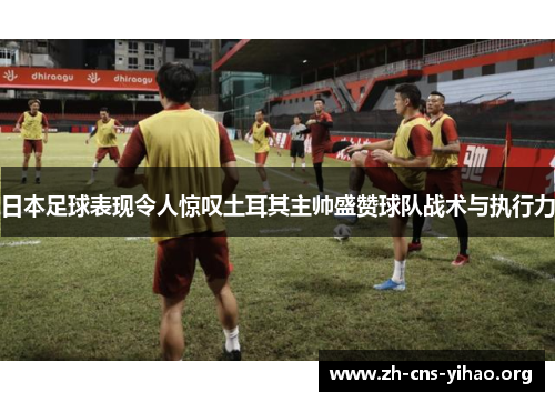 日本足球表现令人惊叹土耳其主帅盛赞球队战术与执行力 日本足球表现令人惊叹土耳其主帅盛赞球队战术与执行力