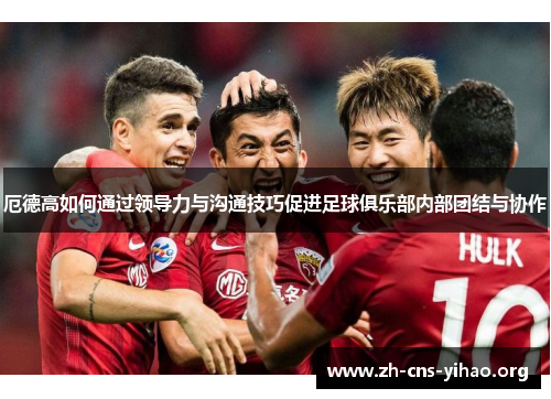 厄德高如何通过领导力与沟通技巧促进足球俱乐部内部团结与协作 厄德高如何通过领导力与沟通技巧促进足球俱乐部内部团结与协作