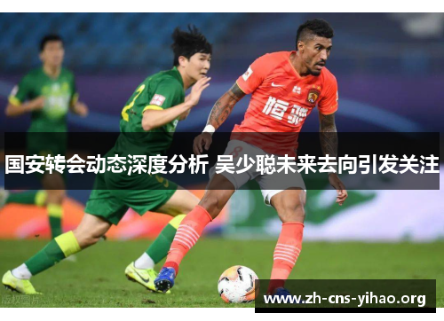 国安转会动态深度分析 吴少聪未来去向引发关注 国安转会动态深度分析 吴少聪未来去向引发关注