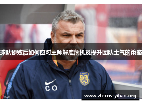 球队惨败后如何应对主帅解雇危机及提升团队士气的策略 球队惨败后如何应对主帅解雇危机及提升团队士气的策略