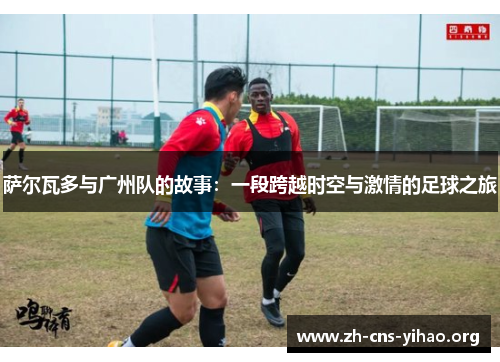萨尔瓦多与广州队的故事:一段跨越时空与激情的足球之旅 萨尔瓦多与广州队的故事:一段跨越时空与激情的足球之旅