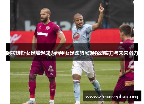 阿拉维斯女足崛起成为西甲女足劲旅展现强劲实力与未来潜力 阿拉维斯女足崛起成为西甲女足劲旅展现强劲实力与未来潜力