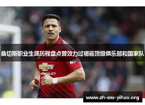 桑切斯职业生涯历程盘点曾效力过哪些顶级俱乐部和国家队 桑切斯职业生涯历程盘点曾效力过哪些顶级俱乐部和国家队